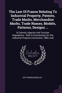 portada The Law Of France Relating To Industrial Property, Patents, Trade Marks, Merchandise Marks, Trade Names, Models, Patterns, Designs ...: & Colonial, Al (en Inglés)