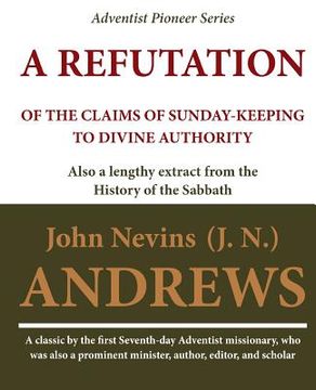 portada A Refutation of the Claims of Sunday-keeping to Divine Authority: also a lengthy extract from the History of the Sabbath (en Inglés)