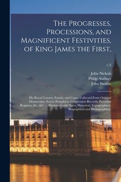 portada The Progresses, Processions, and Magnificent Festivities, of King James the First,: His Royal Consort, Family, and Court, Collected From Original Manu (en Inglés)