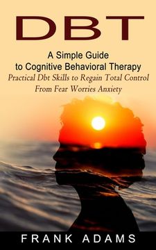 portada Dbt: A Simple Guide to Cognitive Behavioral Therapy (Practical Dbt Skills to Regain Total Control From Fear Worries Anxiety (in English)