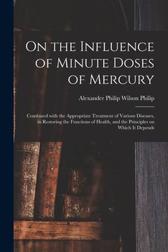 portada On the Influence of Minute Doses of Mercury: Combined With the Appropriate Treatment of Various Diseases, in Restoring the Functions of Health, and th (en Inglés)