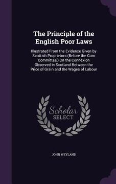portada The Principle of the English Poor Laws: Illustrated From the Evidence Given by Scottish Proprietors (Before the Corn Committee, ) On the Connexion Obs (in English)