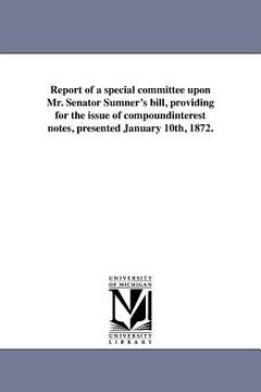 portada report of a special committee upon mr. senator sumner's bill, providing for the issue of compoundinterest notes, presented january 10th, 1872. (en Inglés)