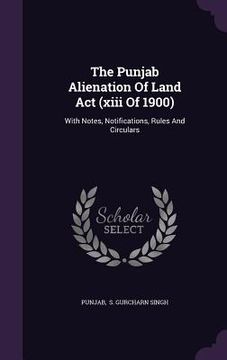 portada The Punjab Alienation Of Land Act (xiii Of 1900): With Notes, Notifications, Rules And Circulars (in English)