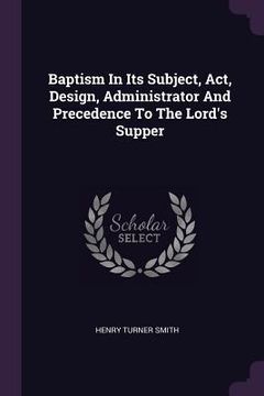 portada Baptism In Its Subject, Act, Design, Administrator And Precedence To The Lord's Supper (en Inglés)