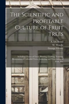 portada The Scientific and Profitable Culture of Fruit Trees: Including Choice of Trees, Planting, Grafting, Training, Restoration of Unfruitful Trees, Gather (en Inglés)
