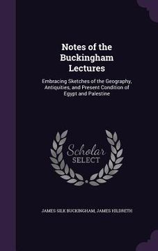 portada Notes of the Buckingham Lectures: Embracing Sketches of the Geography, Antiquities, and Present Condition of Egypt and Palestine (en Inglés)