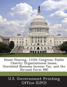 portada House Hearing, 112th Congress: Public Charity Organizational Issues, Unrelated Business Income Tax, and the Revised Form 990 (en Inglés)