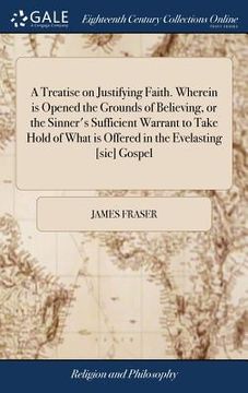 portada A Treatise on Justifying Faith. Wherein is Opened the Grounds of Believing, or the Sinner's Sufficient Warrant to Take Hold of What is Offered in the (en Inglés)