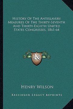 portada history of the antislavery measures of the thirty-seventh and thirty-eighth united states congresses, 1861-64 (en Inglés)