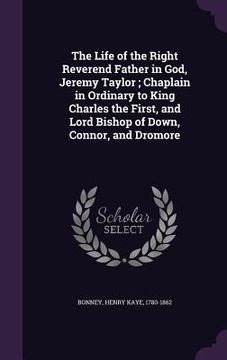 portada The Life of the Right Reverend Father in God, Jeremy Taylor; Chaplain in Ordinary to King Charles the First, and Lord Bishop of Down, Connor, and Drom (en Inglés)