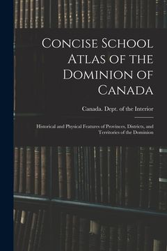 portada Concise School Atlas of the Dominion of Canada: Historical and Physical Features of Provinces, Districts, and Territories of the Dominion (en Inglés)