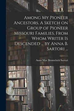 portada Among My Pioneer Ancestors. A Sketch on Group of Pioneer Missouri Families, From Whom Writer is Descended ... by Anna B. Sartori ... (en Inglés)