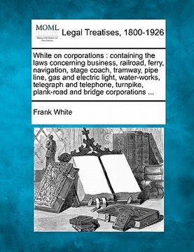 portada white on corporations: containing the laws concerning business, railroad, ferry, navigation, stage coach, tramway, pipe line, gas and electri