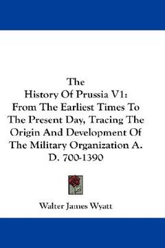 portada the history of prussia v1: from the earliest times to the present day, tracing the origin and development of the military organization a.d. 700-1 (in English)