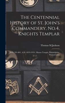 portada The Centennial History of St. John's Commandery, No.4, Knights Templar: A.O. 701-801, A.D. 1819-1919: Mason Temple, Philadelphia, Pennsylvania (en Inglés)