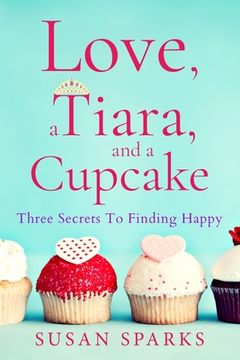 portada Love, a Tiara, and a Cupcake: Three Secrets to Finding Happy (en Inglés)