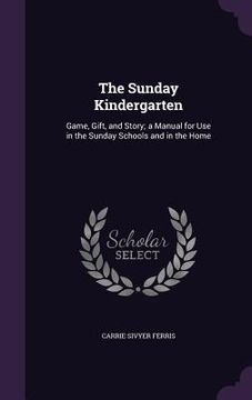 portada The Sunday Kindergarten: Game, Gift, and Story; a Manual for Use in the Sunday Schools and in the Home (en Inglés)