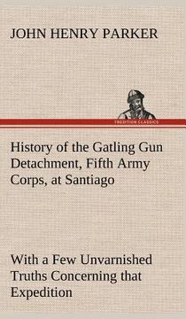 portada history of the gatling gun detachment, fifth army corps, at santiago with a few unvarnished truths concerning that expedition (in English)