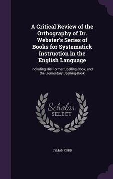 portada A Critical Review of the Orthography of Dr. Webster's Series of Books for Systematick Instruction in the English Language: Including His Former Spelli (en Inglés)