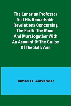 portada The Lunarian Professor and His Remarkable Revelations Concerning the Earth, the Moon and MarsTogether with An Account of the Cruise of the Sally Ann (en Inglés)