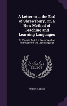 portada A Letter to ... the Earl of Shrewsbury, On a New Method of Teaching and Learning Languages: To Which Is Added, a Specimen of an Introduction to the La (en Inglés)