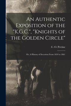 portada An Authentic Exposition of the "K.G.C.", "Knights of the Golden Circle": or, A History of Secession From 1834 to 1861 (en Inglés)