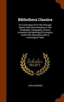 portada Bibliotheca Classica: Or A Dictionary Of All The Principal Names And Terms Relating To The Geography, Topography, History, Literature And My