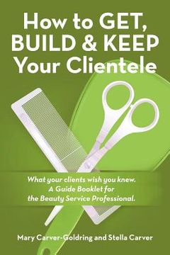 portada How to Get, Build & Keep Your Clientele: What your clients wish you knew. A Guide Booklet for the Beauty Service Professional (in English)