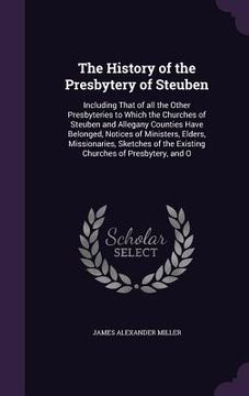 portada The History of the Presbytery of Steuben: Including That of all the Other Presbyteries to Which the Churches of Steuben and Allegany Counties Have Bel (en Inglés)