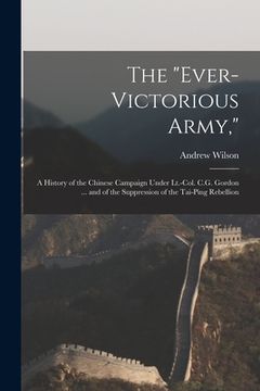 portada The "Ever-Victorious Army,": A History of the Chinese Campaign Under Lt.-Col. C.G. Gordon ... and of the Suppression of the Tai-Ping Rebellion (in English)