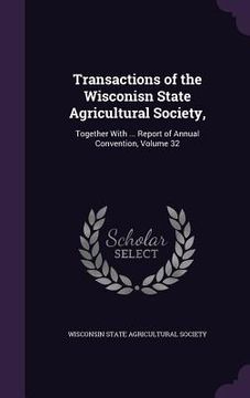 portada Transactions of the Wisconisn State Agricultural Society,: Together With ... Report of Annual Convention, Volume 32 (en Inglés)