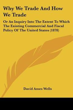 portada why we trade and how we trade: or an inquiry into the extent to which the existing commercial and fiscal policy of the united states (1878) (in English)