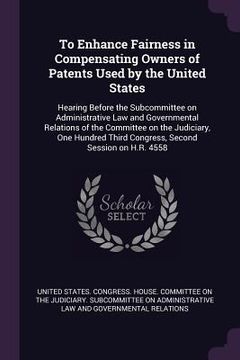 portada To Enhance Fairness in Compensating Owners of Patents Used by the United States: Hearing Before the Subcommittee on Administrative Law and Governmenta