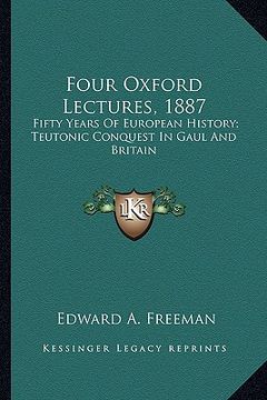 portada four oxford lectures, 1887: fifty years of european history; teutonic conquest in gaul and britain (en Inglés)