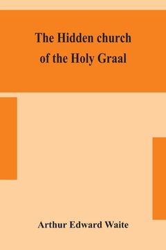 portada The hidden church of the Holy Graal: its legends and symbolism considered in their affinity with certain mysteries of initiation and other traces of a