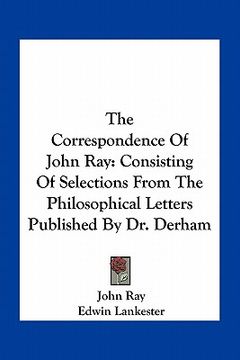 portada the correspondence of john ray: consisting of selections from the philosophical letters published by dr. derham (en Inglés)