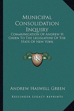 portada municipal consolidation inquiry: communication of andrew h. green to the legislature of the state of new york (in English)
