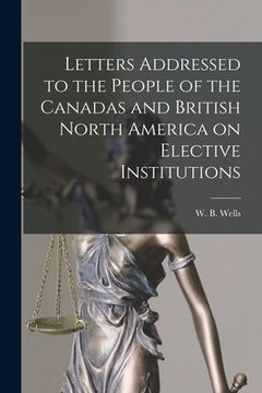 portada Letters Addressed to the People of the Canadas and British North America on Elective Institutions [microform] (in English)