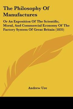 portada the philosophy of manufactures: or an exposition of the scientific, moral, and commercial economy of the factory system of great britain (1835) (en Inglés)
