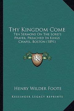 portada thy kingdom come: ten sermons on the lord's prayer, preached in kings chapel, boston (1891) (in English)