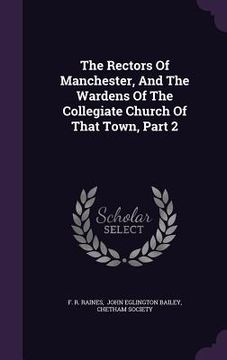 portada The Rectors Of Manchester, And The Wardens Of The Collegiate Church Of That Town, Part 2 (in English)