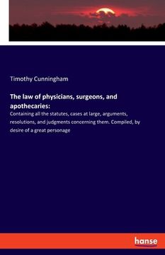 portada The law of physicians, surgeons, and apothecaries: Containing all the statutes, cases at large, arguments, resolutions, and judgments concerning them.