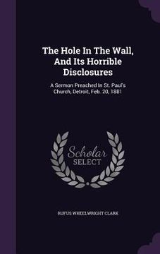 portada The Hole In The Wall, And Its Horrible Disclosures: A Sermon Preached In St. Paul's Church, Detroit, Feb. 20, 1881 (in English)