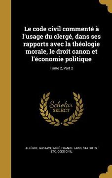 portada Le code civil commenté à l'usage du clergé, dans ses rapports avec la théologie morale, le droit canon et l'économie politique; Tome 2, Part 2 (in French)
