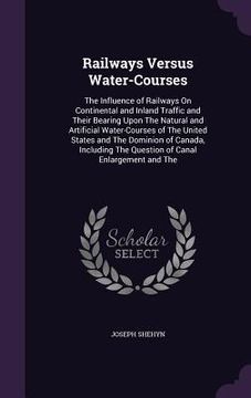 portada Railways Versus Water-Courses: The Influence of Railways On Continental and Inland Traffic and Their Bearing Upon The Natural and Artificial Water-Co (en Inglés)