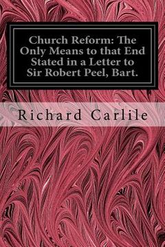 portada Church Reform: The Only Means to that End Stated in a Letter to Sir Robert Peel, Bart.: First Lord of the Treasury, &c. (en Inglés)