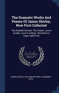portada The Dramatic Works And Poems Of James Shirley, Now First Collected: The Grateful Servant. The Traitor. Love's Cruelty. Love In A Maze. The Bird In A C