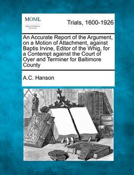 portada an  accurate report of the argument, on a motion of attachment, against baptis irvine, editor of the whig, for a contempt against the court of oyer an