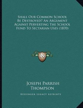 portada shall our common school be destroyed? an argument against perverting the school fund to sectarian uses (1870) (en Inglés)